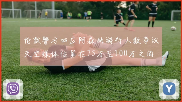 伦敦警方回应阿森纳游行人数争议天空媒体估算在75万至100万之间
