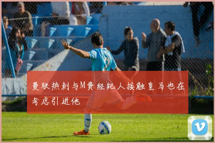 曼联热刺与M费经纪人接触皇马也在考虑引进他