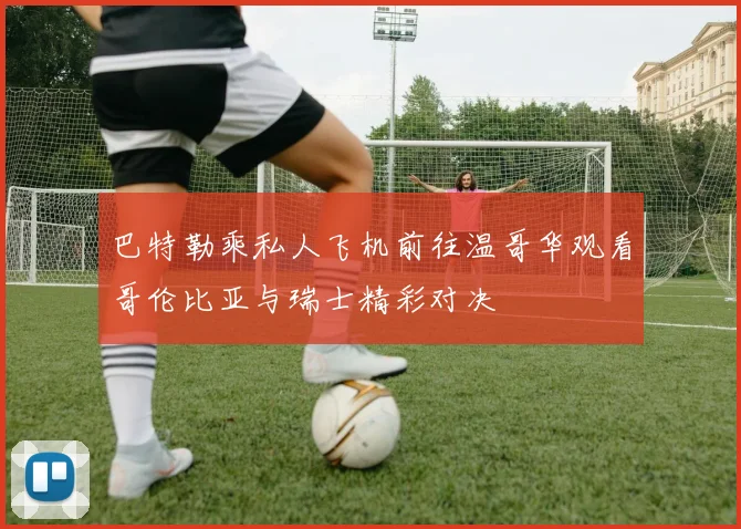 巴特勒乘私人飞机前往温哥华观看哥伦比亚与瑞士精彩对决