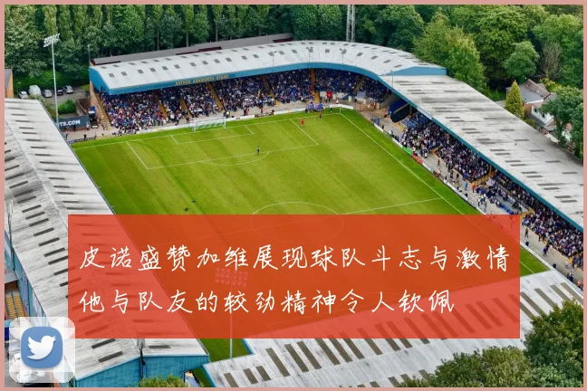 皮诺盛赞加维展现球队斗志与激情他与队友的较劲精神令人钦佩