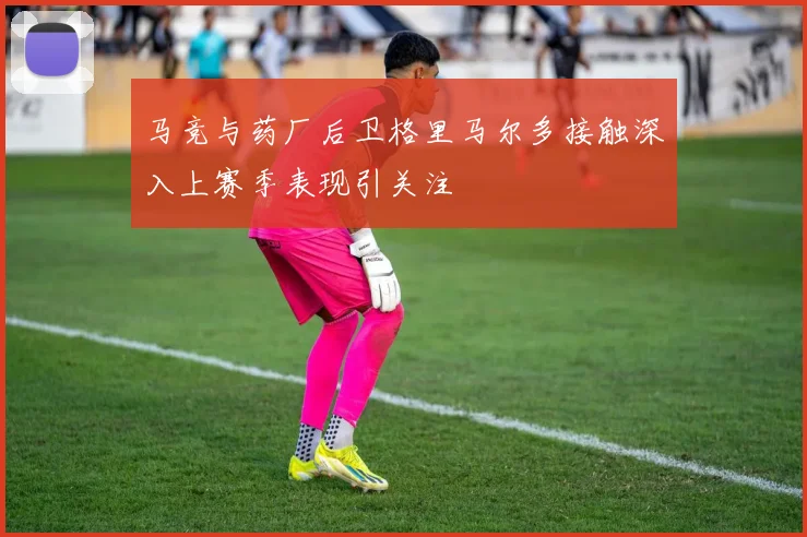 马竞与药厂后卫格里马尔多接触深入上赛季表现引关注