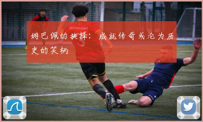 姆巴佩的抉择：成就传奇或沦为历史的笑柄