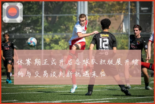 休赛期正式开启各球队积极展开续约与交易谈判新机遇来临