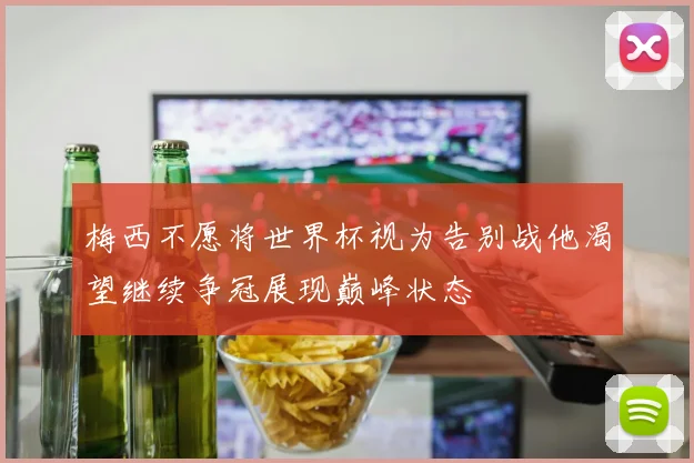 梅西不愿将世界杯视为告别战他渴望继续争冠展现巅峰状态