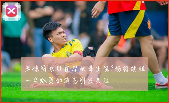 若德图尔贝在摩纳哥出场5场将续租一年球员的消息引发关注