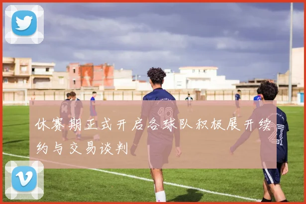 休赛期正式开启各球队积极展开续约与交易谈判