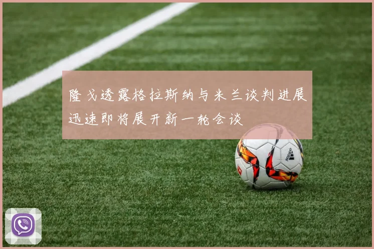 隆戈透露格拉斯纳与米兰谈判进展迅速即将展开新一轮会谈