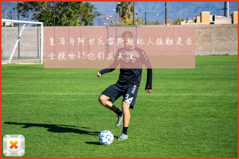 皇马与阿尔瓦雷斯经纪人接触是否会报价15亿引发关注