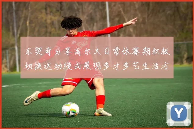 东契奇分享高尔夫日常休赛期积极切换运动模式展现多才多艺生活方式