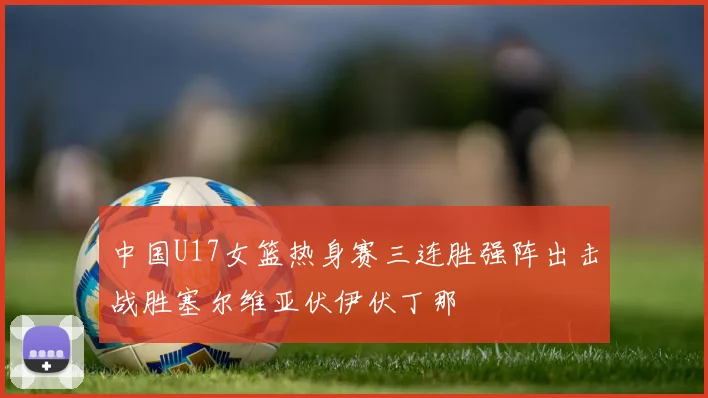 中国U17女篮热身赛三连胜强阵出击战胜塞尔维亚伏伊伏丁那