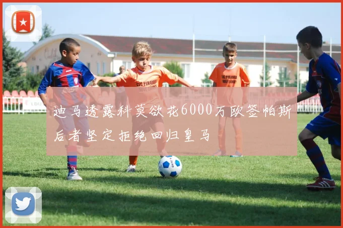 迪马透露科莫欲花6000万欧签帕斯后者坚定拒绝回归皇马